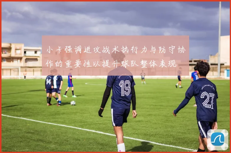 小卡强调进攻战术执行力与防守协作的重要性以提升球队整体表现