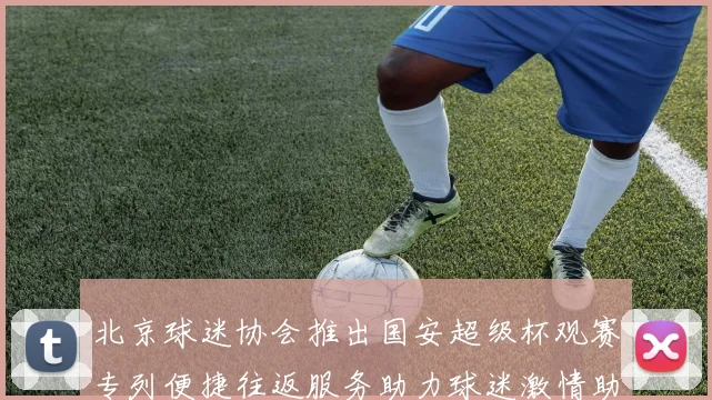 北京球迷协会推出国安超级杯观赛专列便捷往返服务助力球迷激情助阵