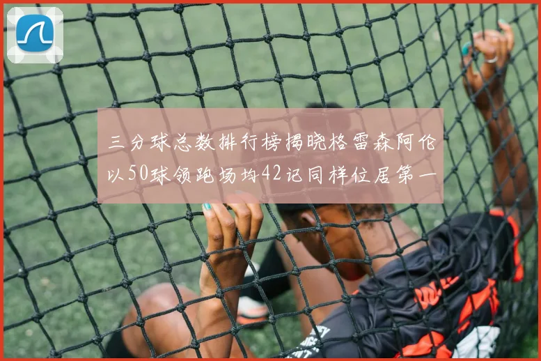 三分球总数排行榜揭晓格雷森阿伦以50球领跑场均42记同样位居第一