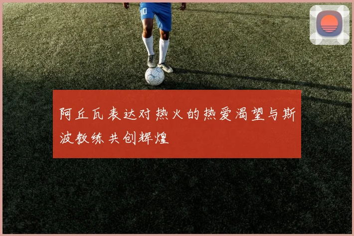 阿丘瓦表达对热火的热爱渴望与斯波教练共创辉煌