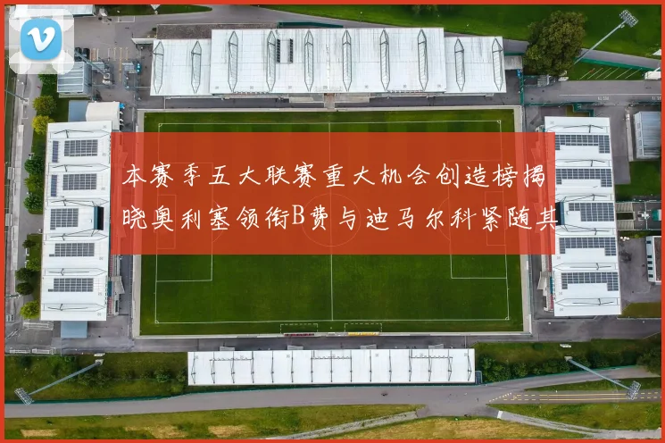 本赛季五大联赛重大机会创造榜揭晓奥利塞领衔B费与迪马尔科紧随其后