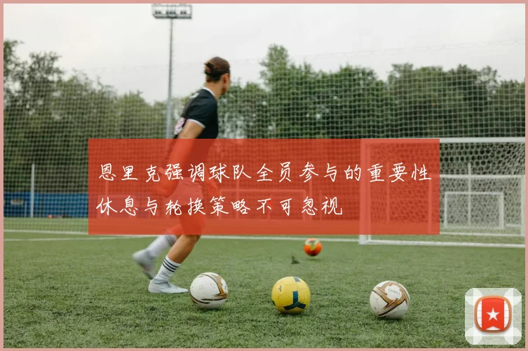 恩里克强调球队全员参与的重要性休息与轮换策略不可忽视