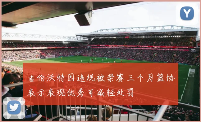 吉伦沃特因违规被禁赛三个月篮协表示表现优秀可减轻处罚