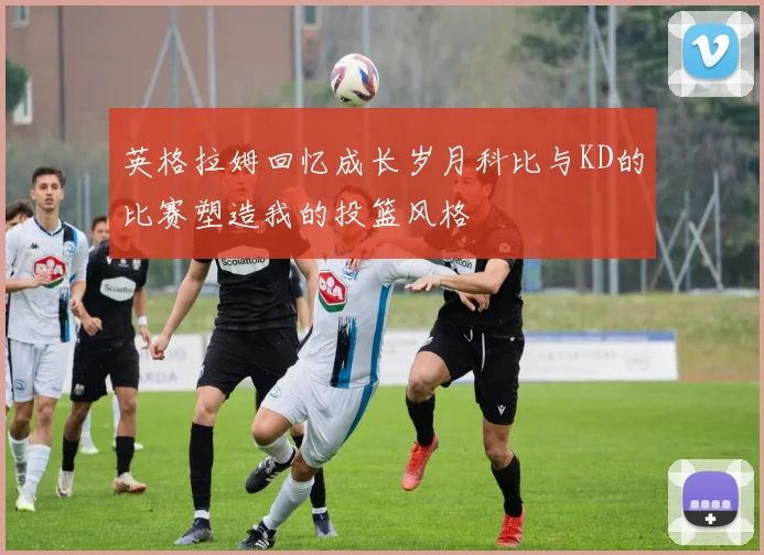 英格拉姆回忆成长岁月科比与KD的比赛塑造我的投篮风格