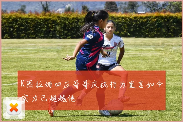 K图拉姆回应哥哥庆祝行为直言如今实力已超越他