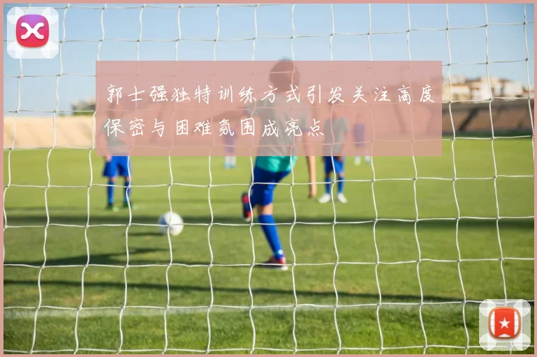 郭士强独特训练方式引发关注高度保密与困难氛围成亮点